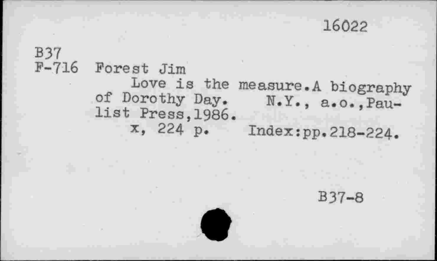 ﻿16022
B37 F-716
Forest Jim
Love is the measure.A biography of Dorothy Day. N.Y., a.o.,Paulis t Press,1986.
x, 224 p.	Index:pp.218-224.
B37-8